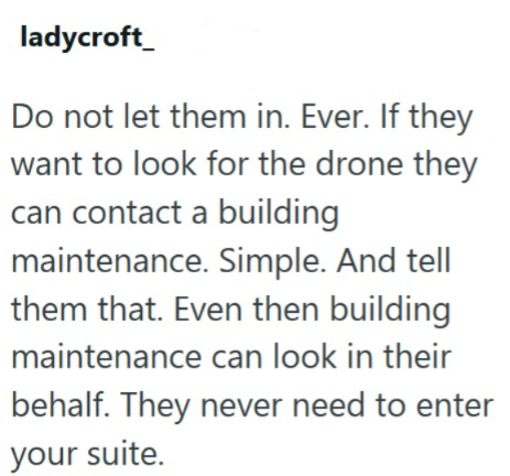 ladycroft Do not let them in. Ever. If they want to look for the drone they can contact a building maintenance. Simple. And tell them that. Even then building maintenance can look in their behalf. They never need to enter your suite.