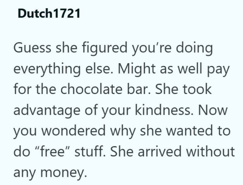 Dutch1721 Guess she figured you're doing everything else. Might as well pay for the chocolate bar. She took advantage of your kindness. Now you wondered why she wanted to do "free" stuff. She arrived without any money.