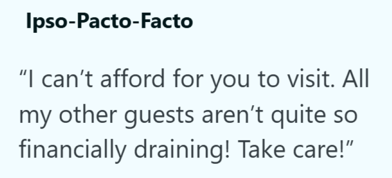 Ipso-Pacto-Facto "I can't afford for you to visit. All my other guests aren't quite SO financially draining! Take care!"
