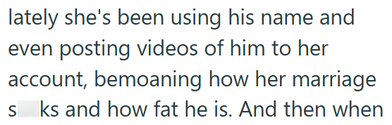 lately she's been using his name and even posting videos of him to her account, bemoaning how her marriage S ks and how fat he is. And then when