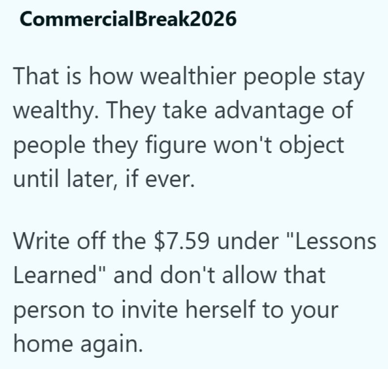 CommercialBreak2026 That is how wealthier people stay wealthy. They take advantage of people they figure won't object until later, if ever. Write off the $7.59 under "Lessons Learned" and don't allow that person to invite herself to your home again.