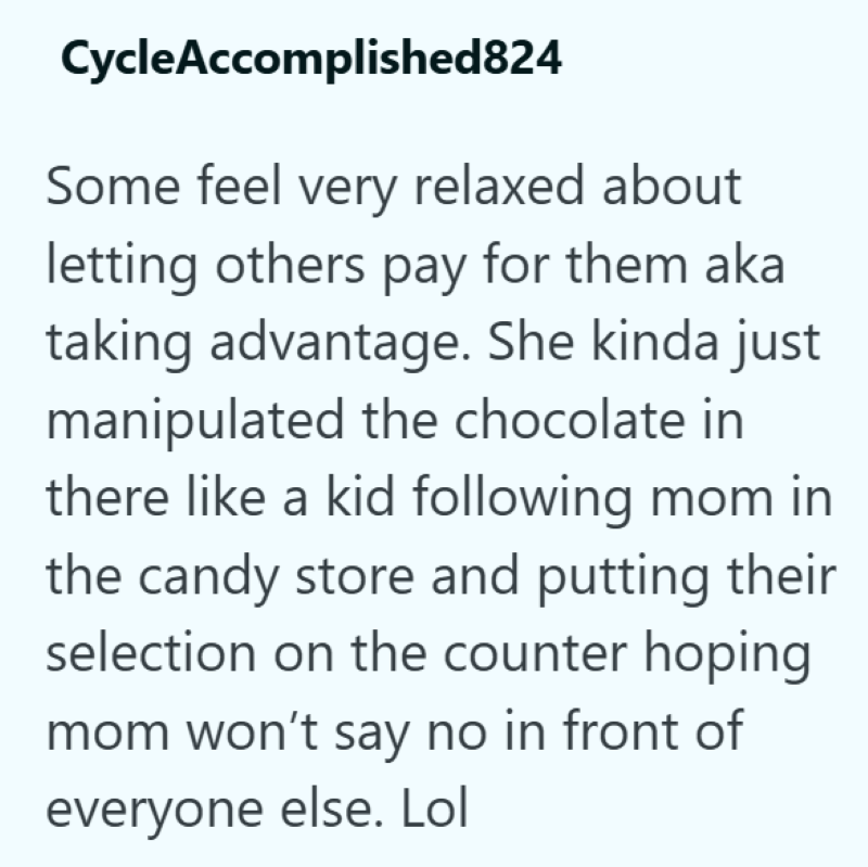 CycleAccomplished824 Some feel very relaxed about letting others pay for them aka taking advantage. She kinda just manipulated the chocolate in there like a kid following mom in the candy store and putting their selection on the counter hoping mom won't say no in front of everyone else. Lol