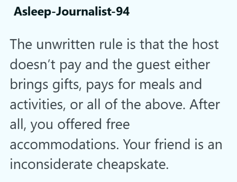 Asleep-Journalist-94 The unwritten rule is that the host doesn't pay and the guest either brings gifts, pays for meals and activities, or all of the above. After all, you offered free accommodations. Your friend is an inconsiderate cheapskate.