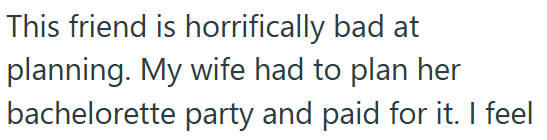 This friend is horrifically bad at planning. My wife had to plan her bachelorette party and paid for it. I feel