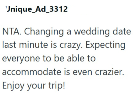 Unique_Ad_3312 NTA. Changing a wedding date last minute is crazy. Expecting everyone to be able to accommodate is even crazier. Enjoy your trip!