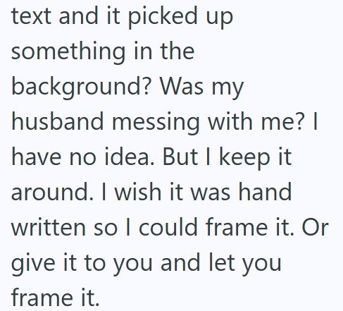 text and it picked up something in the background? Was my husband messing with me? I have no idea. But I keep it around. I wish it was hand written so I could frame it. Or give it to you and let you frame it.