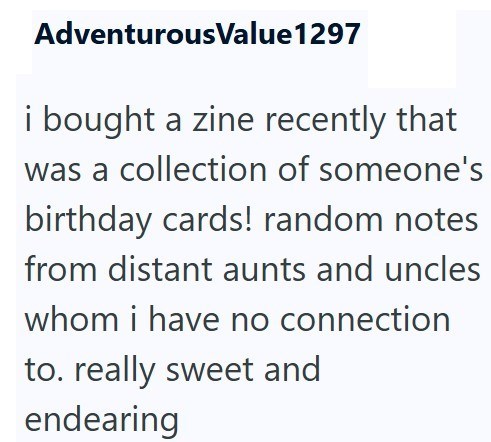 AdventurousValue 1297 i bought a zine recently that was a collection of someone's birthday cards! random notes from distant aunts and uncles whom i have no connection to. really sweet and endearing