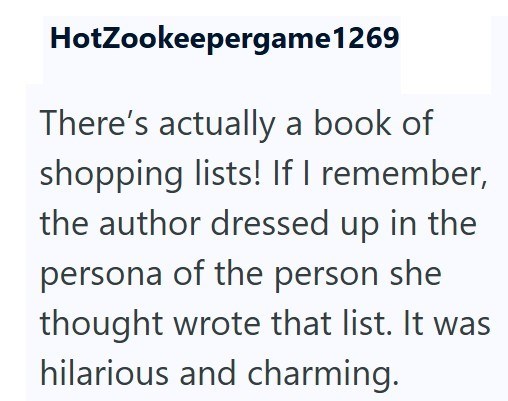 HotZookeepergame1269 There's actually a book of shopping lists! If I remember, the author dressed up in the persona of the person she thought wrote that list. It was hilarious and charming.