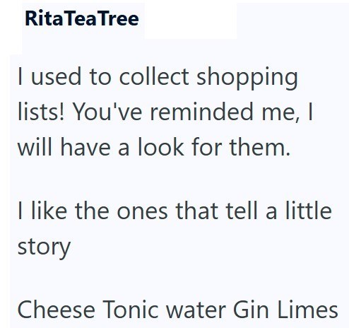 Rita Tea Tree I used to collect shopping lists! You've reminded me, I will have a look for them. I like the ones that tell a little story Cheese Tonic water Gin Limes
