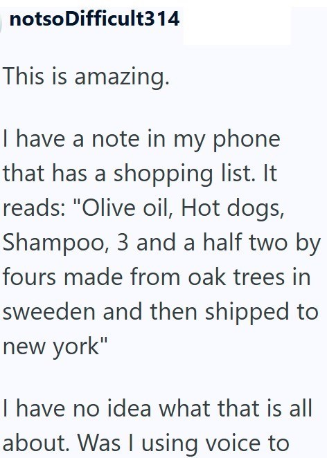 notso Difficult314 This is amazing. I have a note in my phone that has a shopping list. It reads: "Olive oil, Hot dogs, Shampoo, 3 and a half two by fours made from oak trees in sweeden and then shipped to new york" I have no idea what that is all about. Was I using voice to