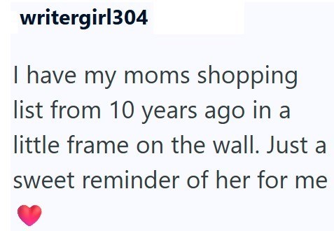 writergirl304 I have my moms shopping list from 10 years ago in a little frame on the wall. Just a sweet reminder of her for me