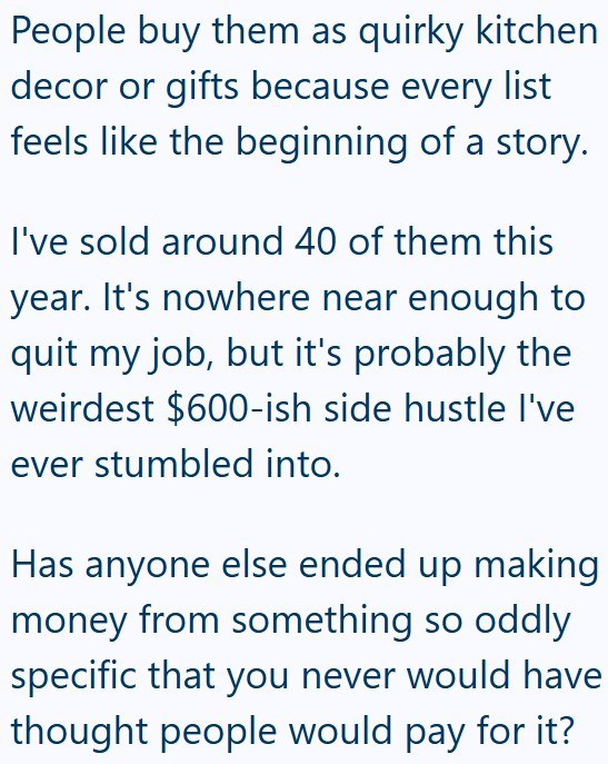 People buy them as quirky kitchen decor or gifts because every list feels like the beginning of a story. I've sold around 40 of them this year. It's nowhere near enough to quit my job, but it's probably the weirdest $600-ish side hustle I've ever stumbled into. Has anyone else ended up making money from something so oddly specific that you never would have thought people would pay for it?