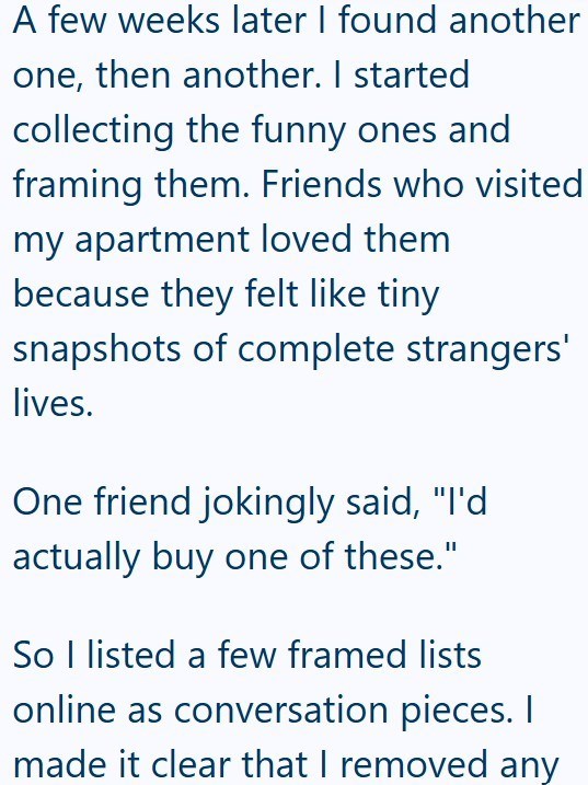 A few weeks later I found another one, then another. I started collecting the funny ones and framing them. Friends who visited my apartment loved them because they felt like tiny snapshots of complete strangers' lives. One friend jokingly said, "I'd actually buy one of these." So I listed a few framed lists online as conversation pieces. I made it clear that I removed any