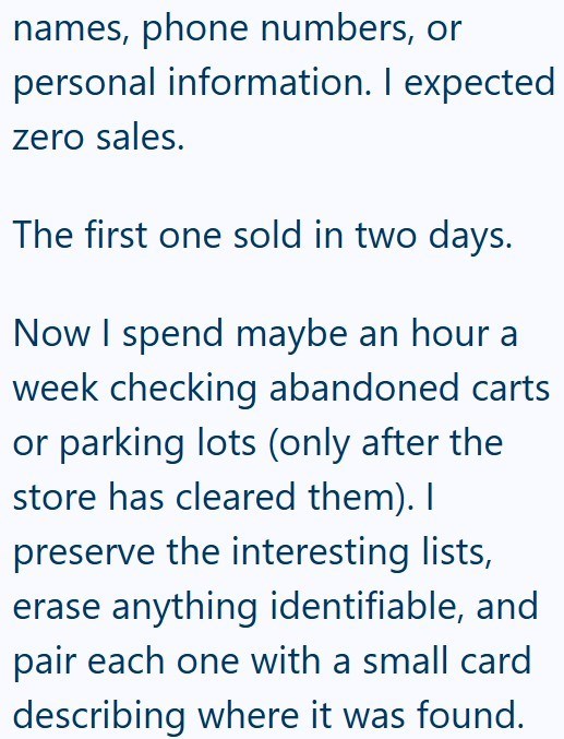 names, phone numbers, or personal information. I expected zero sales. The first one sold in two days. Now I spend maybe an hour a week checking abandoned carts or parking lots (only after the store has cleared them). I preserve the interesting lists, erase anything identifiable, and pair each one with a small card describing where it was found.