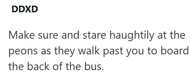 DDXD Make sure and stare haughtily at the peons as they walk past you to board the back of the bus.