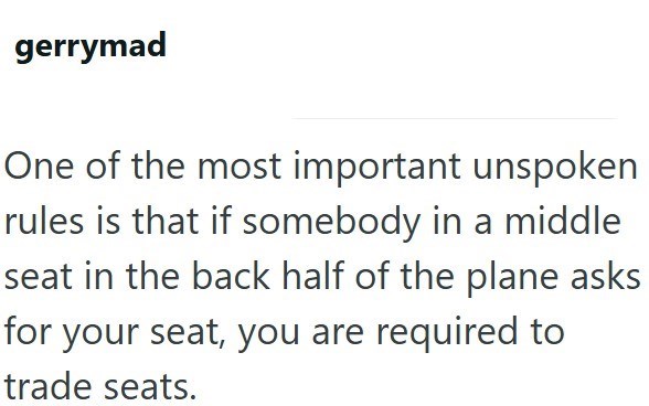 gerrymad One of the most important unspoken rules is that if somebody in a middle seat in the back half of the plane asks for your seat, you are required to trade seats.
