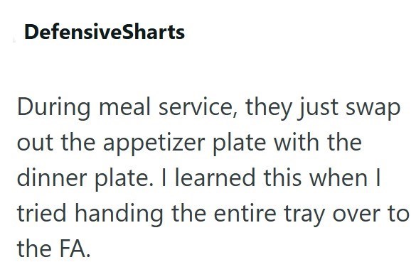 DefensiveSharts During meal service, they just swap out the appetizer plate with the dinner plate. I learned this when I tried handing the entire tray over to the FA.