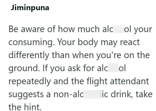 Jiminpuna Be aware of how much alcol your consuming. Your body may react differently than when you're on the ground. If you ask for alcol repeatedly and the flight attendant suggests a non-alc the hint. lic drink, take