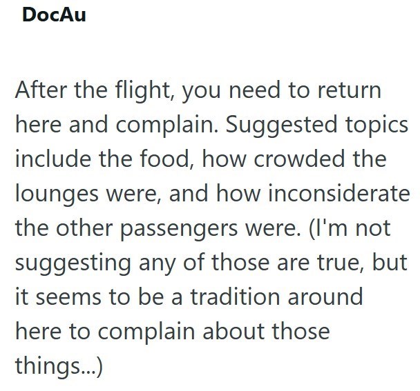 DocAu After the flight, you need to return here and complain. Suggested topics include the food, how crowded the lounges were, and how inconsiderate the other passengers were. (I'm not suggesting any of those are true, but it seems to be a tradition around here to complain about those things...)