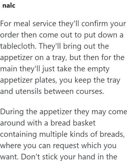 nalc For meal service they'll confirm your order then come out to put down a tablecloth. They'll bring out the appetizer on a tray, but then for the main they'll just take the empty appetizer plates, you keep the tray and utensils between courses. During the appetizer they may come around with a bread basket containing multiple kinds of breads, where you can request which you want. Don't stick your hand in the
