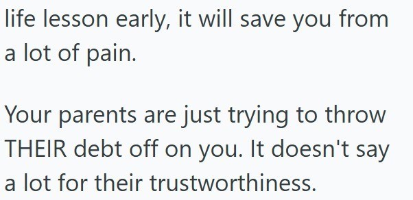 life lesson early, it will save you from a lot of pain. Your parents are just trying to throw THEIR debt off on you. It doesn't say a lot for their trustworthiness.