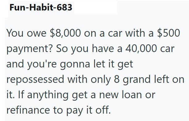 Fun-Habit-683 You owe $8,000 on a car with a $500 payment? So you have a 40,000 car and you're gonna let it get repossessed with only 8 grand left on it. If anything get a new loan or refinance to pay it off.