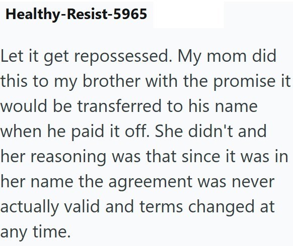 Healthy-Resist-5965 Let it get repossessed. My mom did this to my brother with the promise it would be transferred to his name when he paid it off. She didn't and her reasoning was that since it was in her name the agreement was never actually valid and terms changed at any time.