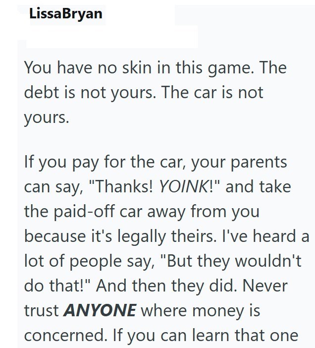 Lissa Bryan You have no skin in this game. The debt is not yours. The car is not yours. If you pay for the car, your parents can say, "Thanks! YOINK!" and take the paid-off car away from you because it's legally theirs. I've heard a lot of people say, "But they wouldn't do that!" And then they did. Never trust ANYONE where money is concerned. If you can learn that one