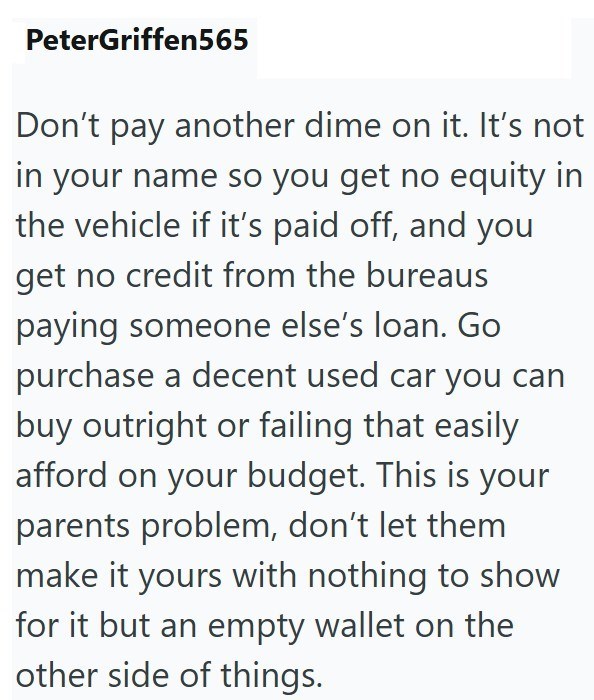 PeterGriffen565 Don't pay another dime on it. It's not in your name so you get no equity in the vehicle if it's paid off, and you get no credit from the bureaus paying someone else's loan. Go purchase a decent used car you can buy outright or failing that easily afford on your budget. This is your parents problem, don't let them make it yours with nothing to show for it but an empty wallet on the other side of things.