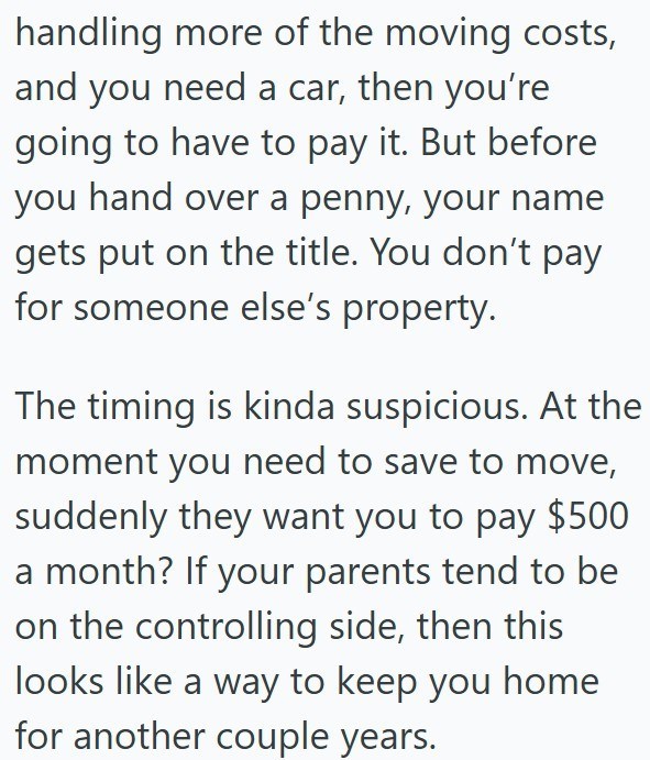 handling more of the moving costs, and you need a car, then you're going to have to pay it. But before you hand over a penny, your name gets put on the title. You don't pay for someone else's property. The timing is kinda suspicious. At the moment you need to save to move, suddenly they want you to pay $500 a month? If your parents tend to be on the controlling side, then this looks like a way to keep you home for another couple years.
