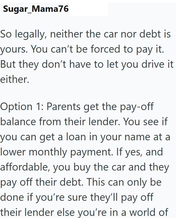 Sugar_Mama76 So legally, neither the car nor debt is yours. You can't be forced to pay it. But they don't have to let you drive it either. Option 1: Parents get the pay-off balance from their lender. You see if you can get a loan in your name at a lower monthly payment. If yes, and affordable, you buy the car and they pay off their debt. This can only be done if you're sure they'll pay off their lender else you're in a world of