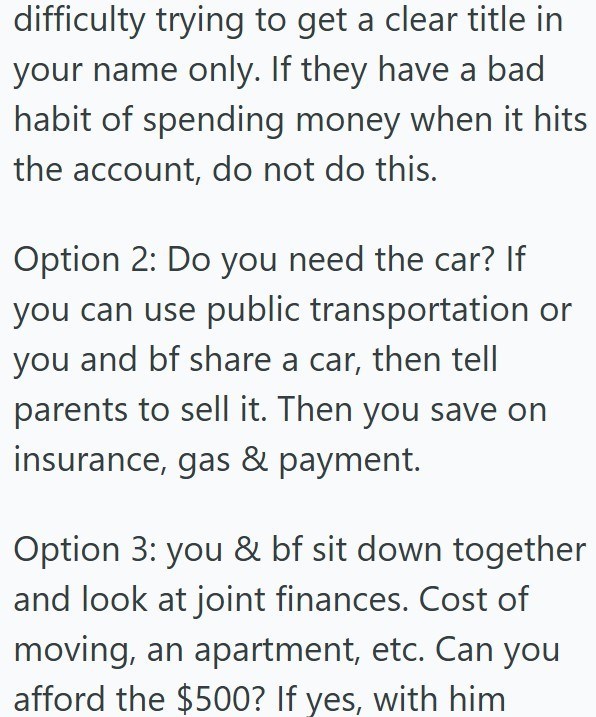 difficulty trying to get a clear title in your name only. If they have a bad habit of spending money when it hits the account, do not do this. Option 2: Do you need the car? If you can use public transportation or you and bf share a car, then tell parents to sell it. Then you save on insurance, gas & payment. Option 3: you & bf sit down together and look at joint finances. Cost of moving, an apartment, etc. Can you afford the $500? If yes, with him