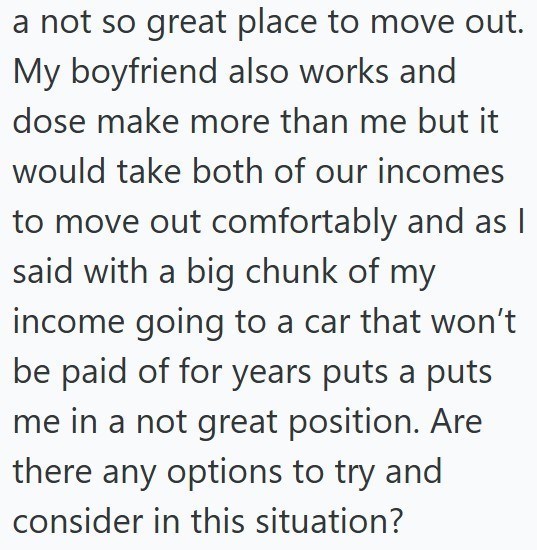 a not so great place to move out. My boyfriend also works and dose make more than me but it would take both of our incomes to move out comfortably and as I said with a big chunk of my income going to a car that won't be paid of for years puts a puts me in a not great position. Are there any options to try and consider in this situation?