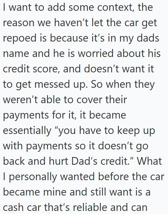 I want to add some context, the reason we haven't let the car get repoed is because it's in my dads name and he is worried about his credit score, and doesn't want it to get messed up. So when they weren't able to cover their payments for it, it became essentially "you have to keep up with payments so it doesn't go back and hurt Dad's credit." What I personally wanted before the car became mine and still want is a cash car that's reliable and can