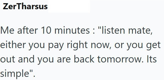 ZerTharsus Me after 10 minutes : "listen mate, either you pay right now, or you get out and you are back tomorrow. Its simple".