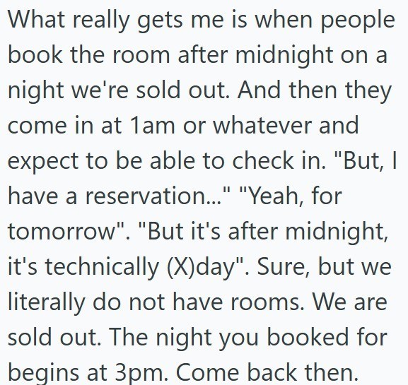 What really gets me is when people book the room after midnight on a night we're sold out. And then they come in at 1am or whatever and expect to be able to check in. "But, I have a reservation..." "Yeah, for tomorrow". "But it's after midnight, it's technically (X)day". Sure, but we literally do not have rooms. We are sold out. The night you booked for begins at 3pm. Come back then.