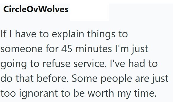 CircleOvWolves If I have to explain things to someone for 45 minutes I'm just going to refuse service. I've had to do that before. Some people are just too ignorant to be worth my time.