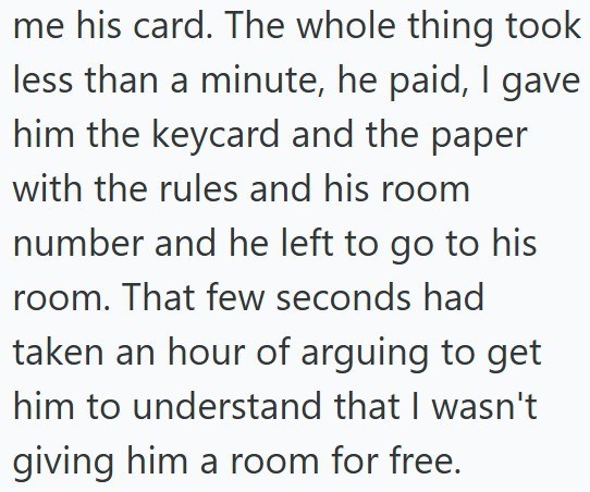 me his card. The whole thing took less than a minute, he paid, I gave him the keycard and the paper with the rules and his room number and he left to go to his room. That few seconds had taken an hour of arguing to get him to understand that I wasn't giving him a room for free.