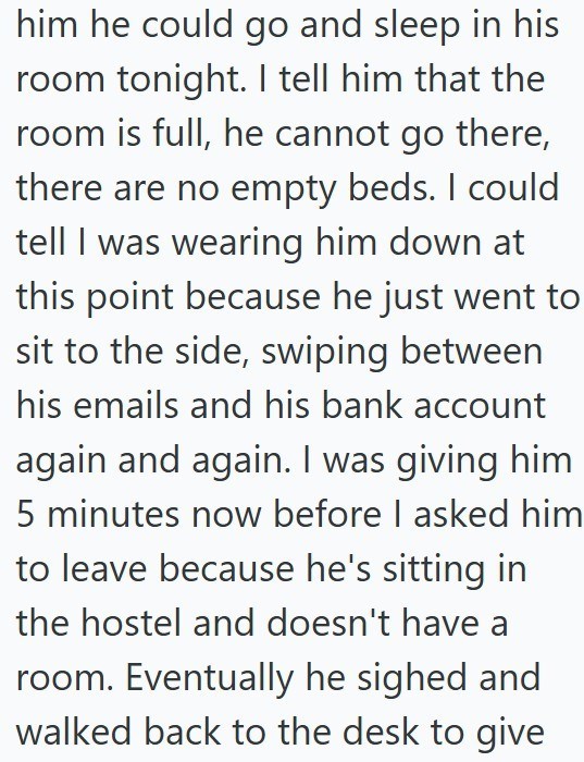 him he could go and sleep in his room tonight. I tell him that the room is full, he cannot go there, there are no empty beds. I could tell I was wearing him down at this point because he just went to sit to the side, swiping between his emails and his bank account again and again. I was giving him 5 minutes now before I asked him to leave because he's sitting in the hostel and doesn't have a room. Eventually he sighed and walked back to the desk to give