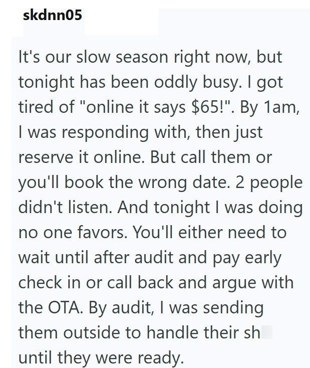 skdnn05 It's our slow season right now, but tonight has been oddly busy. I got tired of "online it says $65!". By 1am, I was responding with, then just reserve it online. But call them or you'll book the wrong date. 2 people didn't listen. And tonight I was doing no one favors. You'll either need to wait until after audit and pay early check in or call back and argue with the OTA. By audit, I was sending them outside to handle their sh until they were ready.