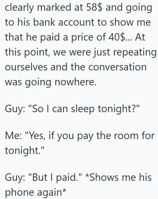 clearly marked at 58$ and going to his bank account to show me that he paid a price of 40$... At this point, we were just repeating ourselves and the conversation was going nowhere. Guy: "So I can sleep tonight?" Me: "Yes, if you pay the room for tonight." Guy: "But I paid." *Shows me his phone again*