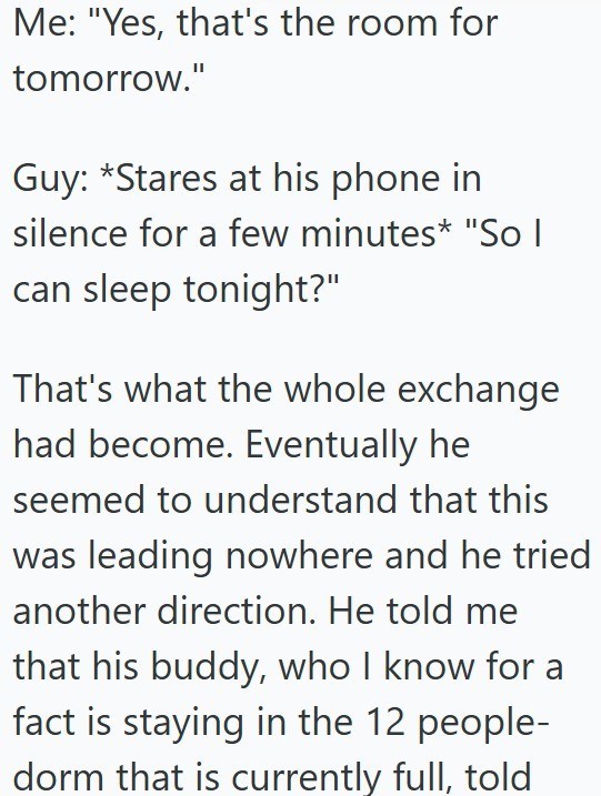 Me: "Yes, that's the room for tomorrow." Guy: *Stares at his phone in silence for a few minutes* "So I can sleep tonight?" That's what the whole exchange had become. Eventually he seemed to understand that this was leading nowhere and he tried another direction. He told me that his buddy, who I know for a fact is staying in the 12 people- dorm that is currently full, told