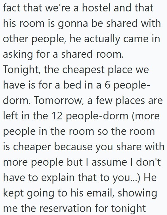 fact that we're a hostel and that his room is gonna be shared with other people, he actually came in asking for a shared room. Tonight, the cheapest place we have is for a bed in a 6 people- dorm. Tomorrow, a few places are left in the 12 people-dorm (more people in the room so the room is cheaper because you share with more people but I assume I don't have to explain that to you...) He kept going to his email, showing me the reservation for tonight