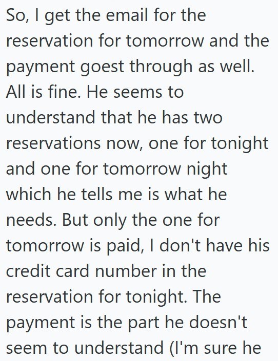So, I get the email for the reservation for tomorrow and the payment goest through as well. All is fine. He seems to understand that he has two reservations now, one for tonight and one for tomorrow night which he tells me is what he needs. But only the one for tomorrow is paid, I don't have his credit card number in the reservation for tonight. The payment is the part he doesn't seem to understand (I'm sure he
