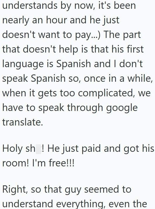 understands by now, it's been nearly an hour and he just doesn't want to pay...) The part that doesn't help is that his first language is Spanish and I don't speak Spanish so, once in a while, when it gets too complicated, we have to speak through google translate. Holy sh ! He just paid and got his room! I'm free!!! Right, so that guy seemed to understand everything, even the