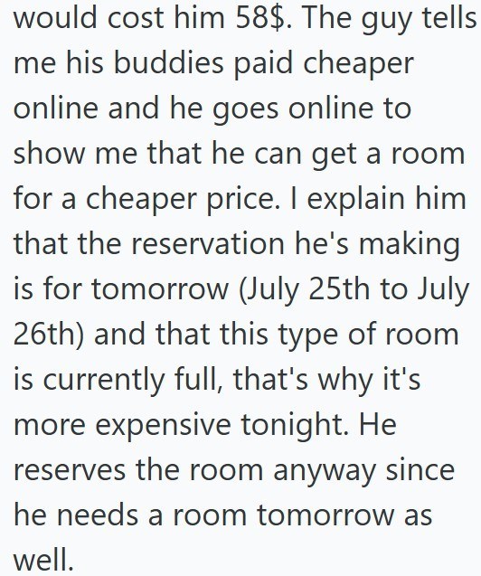 would cost him 58$. The guy tells me his buddies paid cheaper online and he goes online to show me that he can get a room for a cheaper price. I explain him that the reservation he's making is for tomorrow (July 25th to July 26th) and that this type of room is currently full, that's why it's more expensive tonight. He reserves the room anyway since he needs a room tomorrow as well.