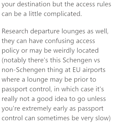 your destination but the access rules can be a little complicated. Research departure lounges as well, they can have confusing access policy or may be weirdly located (notably there's this Schengen vs non-Schengen thing at EU airports where a lounge may be prior to passport control, in which case it's really not a good idea to go unless you're extremely early as passport control can sometimes be very slow)
