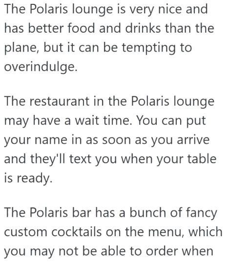 The Polaris lounge is very nice and has better food and drinks than the plane, but it can be tempting to overindulge. The restaurant in the Polaris lounge may have a wait time. You can put your name in as soon as you arrive and they'll text you when your table is ready. The Polaris bar has a bunch of fancy custom cocktails on the menu, which you may not be able to order when