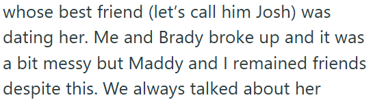 whose best friend (let's call him Josh) was dating her. Me and Brady broke up and it was a bit messy but Maddy and I remained friends despite this. We always talked about her