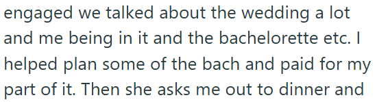 engaged we talked about the wedding a lot and me being in it and the bachelorette etc. I helped plan some of the bach and paid for my part of it. Then she asks me out to dinner and